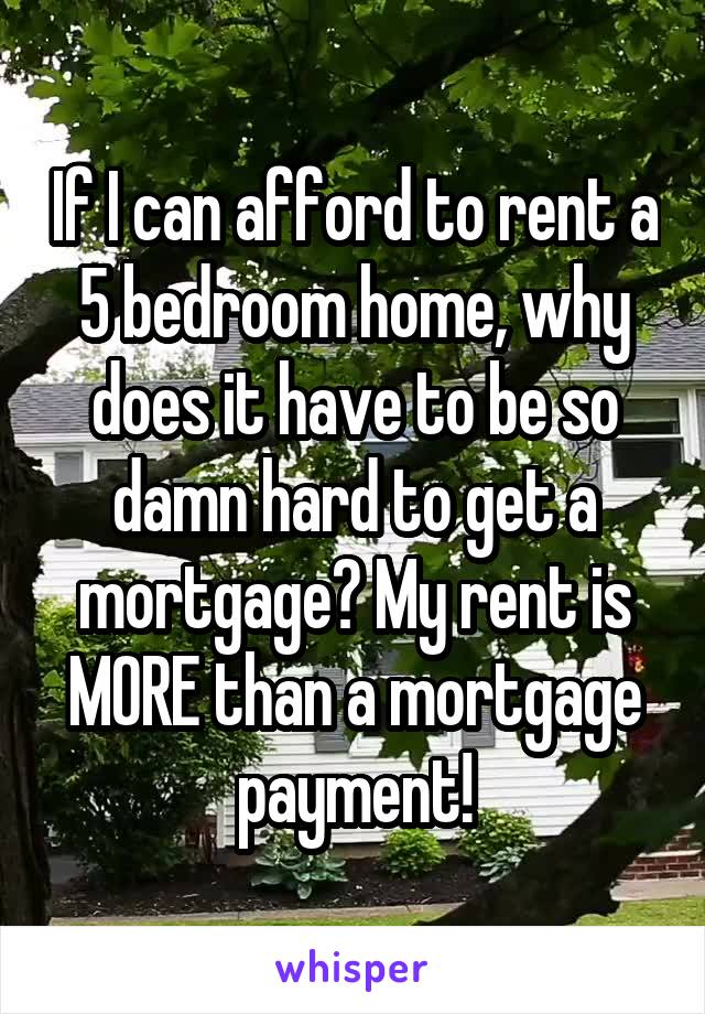 If I can afford to rent a 5 bedroom home, why does it have to be so damn hard to get a mortgage? My rent is MORE than a mortgage payment!