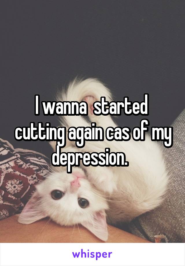 I wanna  started  cutting again cas of my depression.  