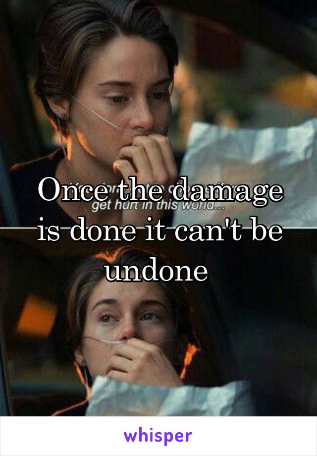 Once the damage is done it can't be undone 