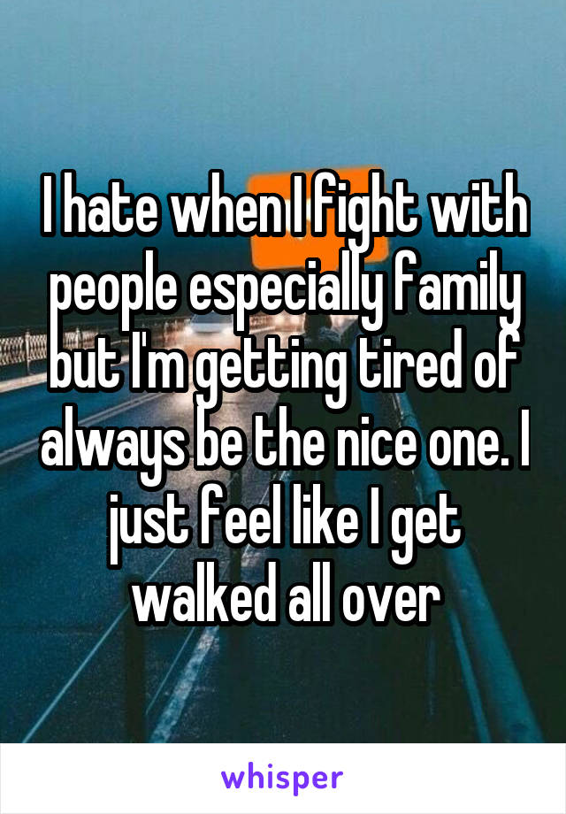 I hate when I fight with people especially family but I'm getting tired of always be the nice one. I just feel like I get walked all over