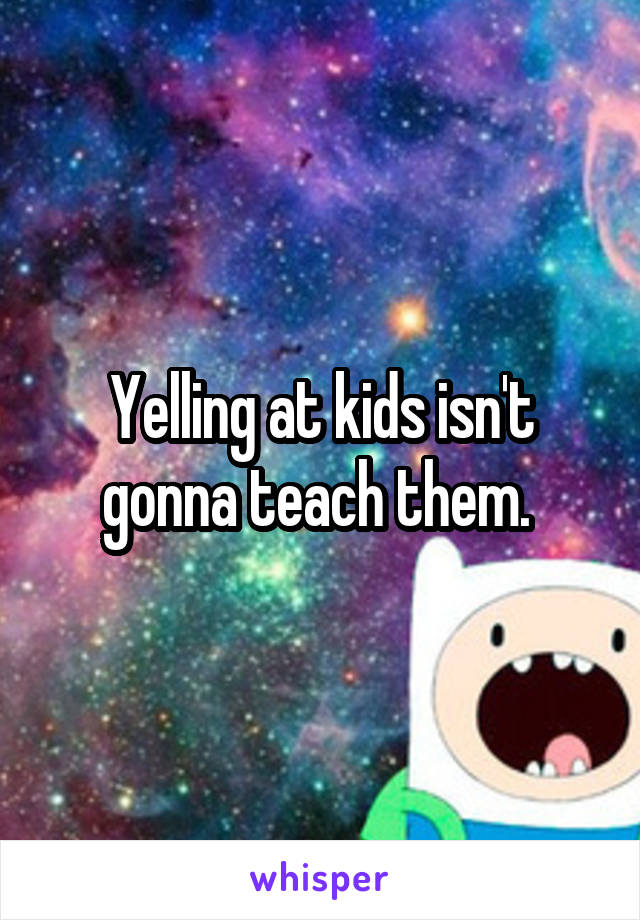 Yelling at kids isn't gonna teach them. 