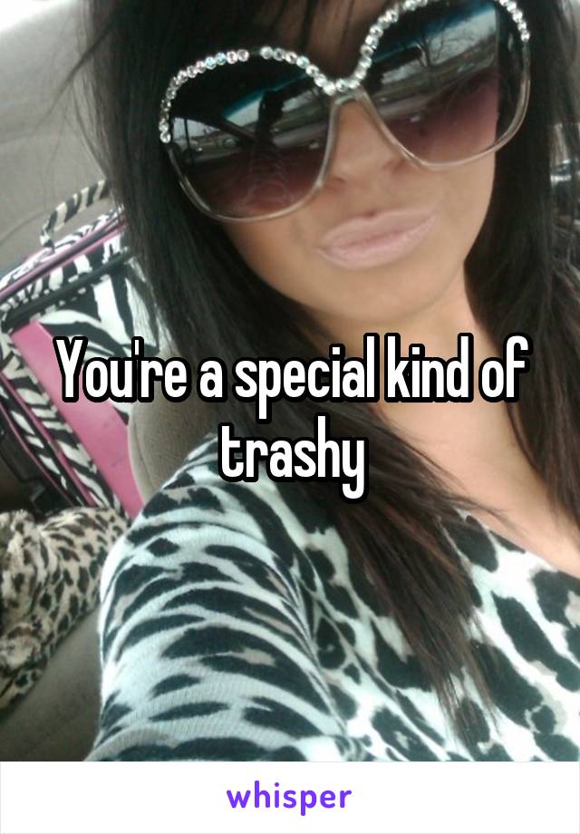 You're a special kind of trashy