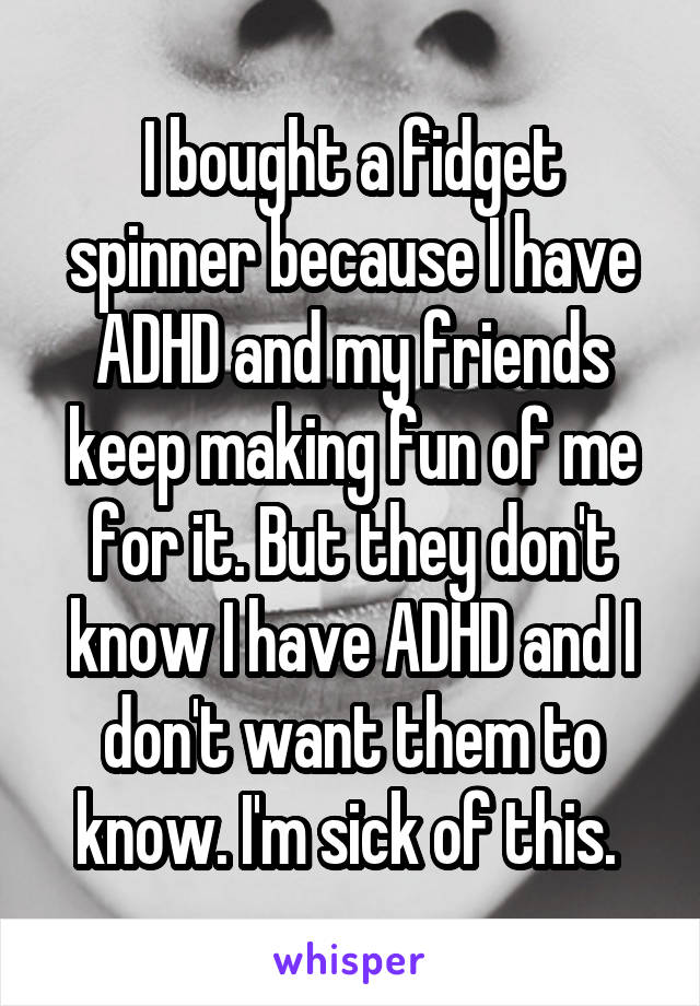 I bought a fidget spinner because I have ADHD and my friends keep making fun of me for it. But they don't know I have ADHD and I don't want them to know. I'm sick of this. 