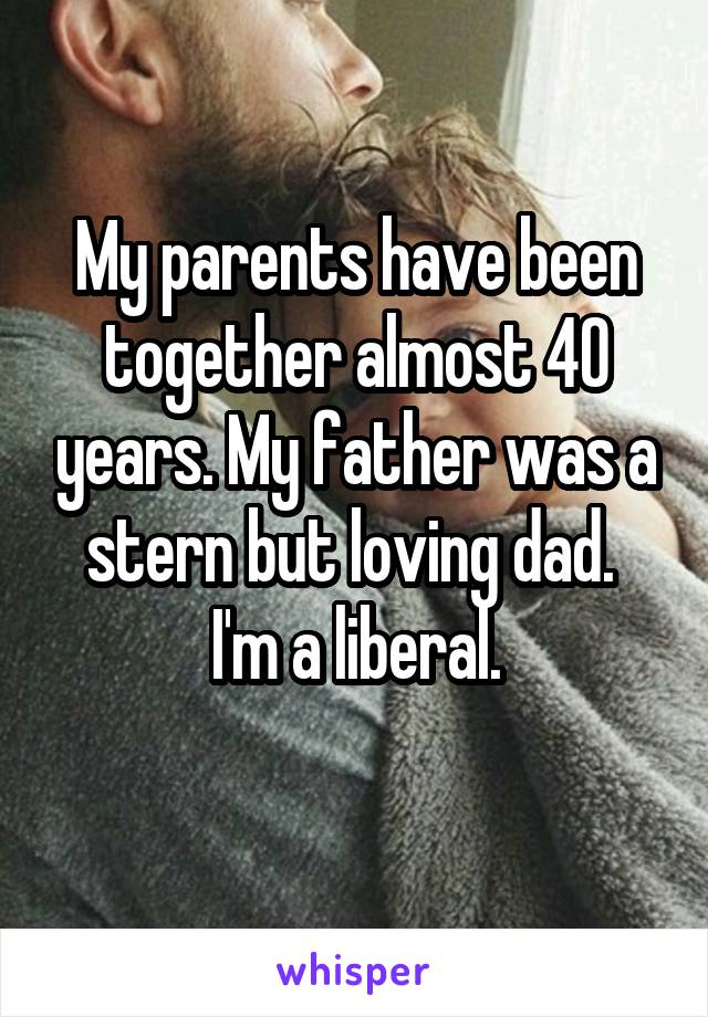  My parents have been together almost 40 years. My father was a stern but loving dad. 
I'm a liberal.
