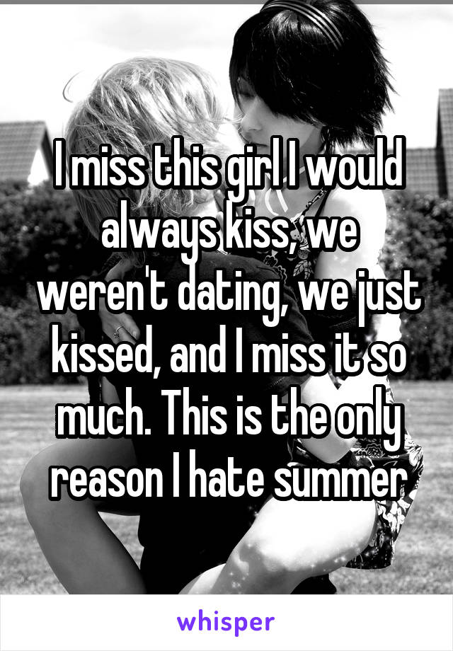 I miss this girl I would always kiss, we weren't dating, we just kissed, and I miss it so much. This is the only reason I hate summer