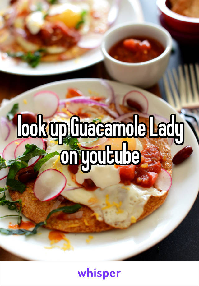 look up Guacamole Lady on youtube