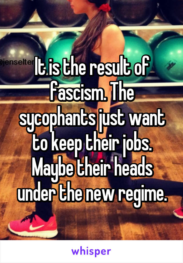 It is the result of fascism. The sycophants just want to keep their jobs. Maybe their heads under the new regime.