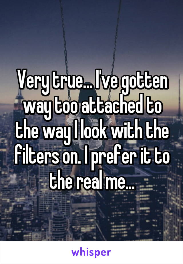 Very true... I've gotten way too attached to the way I look with the filters on. I prefer it to the real me...