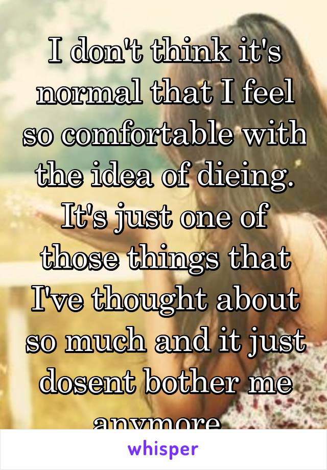 I don't think it's normal that I feel so comfortable with the idea of dieing. It's just one of those things that I've thought about so much and it just dosent bother me anymore. 