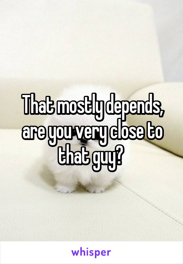 That mostly depends, are you very close to that guy? 