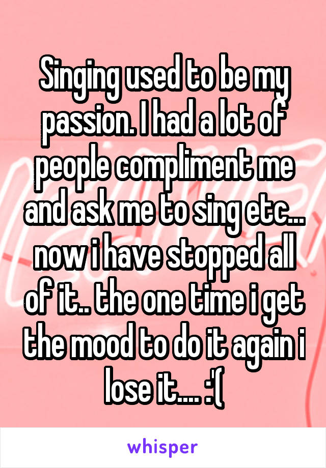 Singing used to be my passion. I had a lot of people compliment me and ask me to sing etc... now i have stopped all of it.. the one time i get the mood to do it again i lose it.... :'(