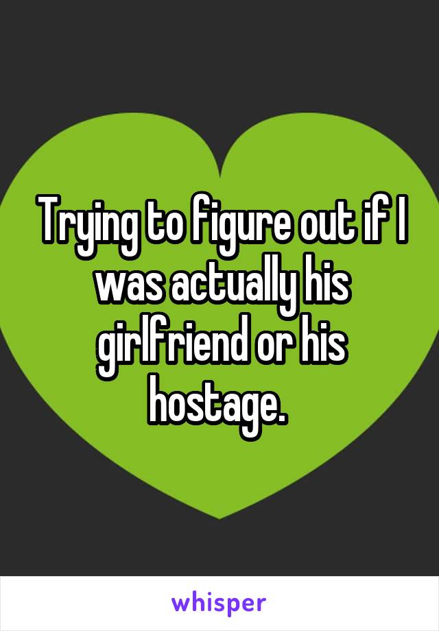 Trying to figure out if I was actually his girlfriend or his hostage. 