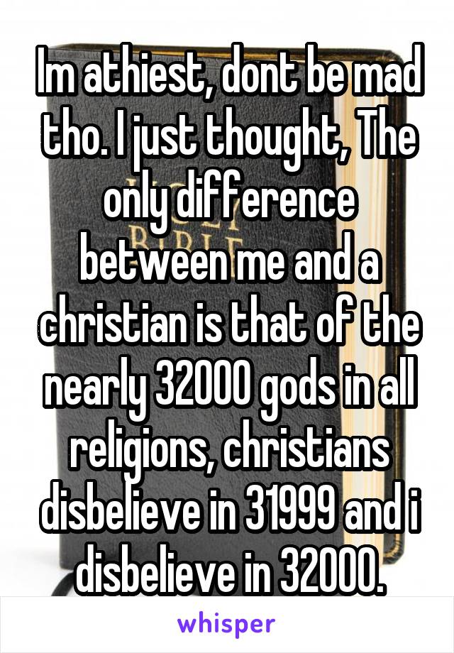 Im athiest, dont be mad tho. I just thought, The only difference between me and a christian is that of the nearly 32000 gods in all religions, christians disbelieve in 31999 and i disbelieve in 32000.