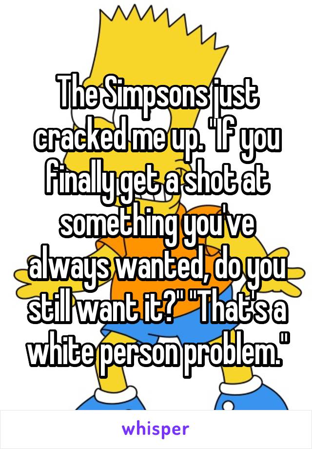 The Simpsons just cracked me up. "If you finally get a shot at something you've always wanted, do you still want it?" "That's a white person problem."