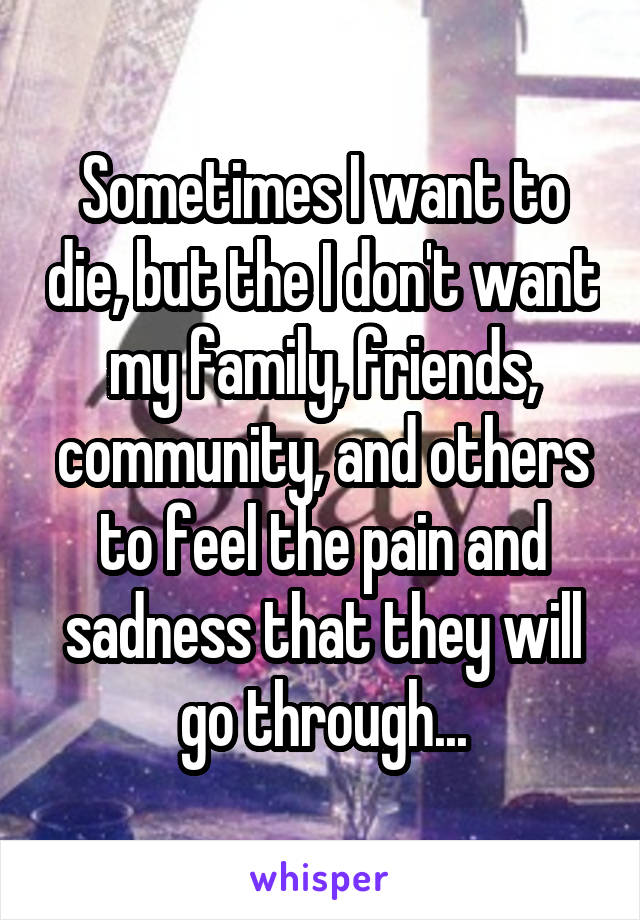 Sometimes I want to die, but the I don't want my family, friends, community, and others to feel the pain and sadness that they will go through...