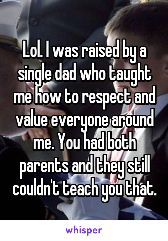 Lol. I was raised by a single dad who taught me how to respect and value everyone around me. You had both parents and they still couldn't teach you that.