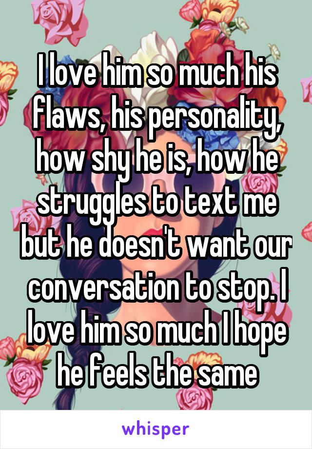 I love him so much his flaws, his personality, how shy he is, how he struggles to text me but he doesn't want our conversation to stop. I love him so much I hope he feels the same