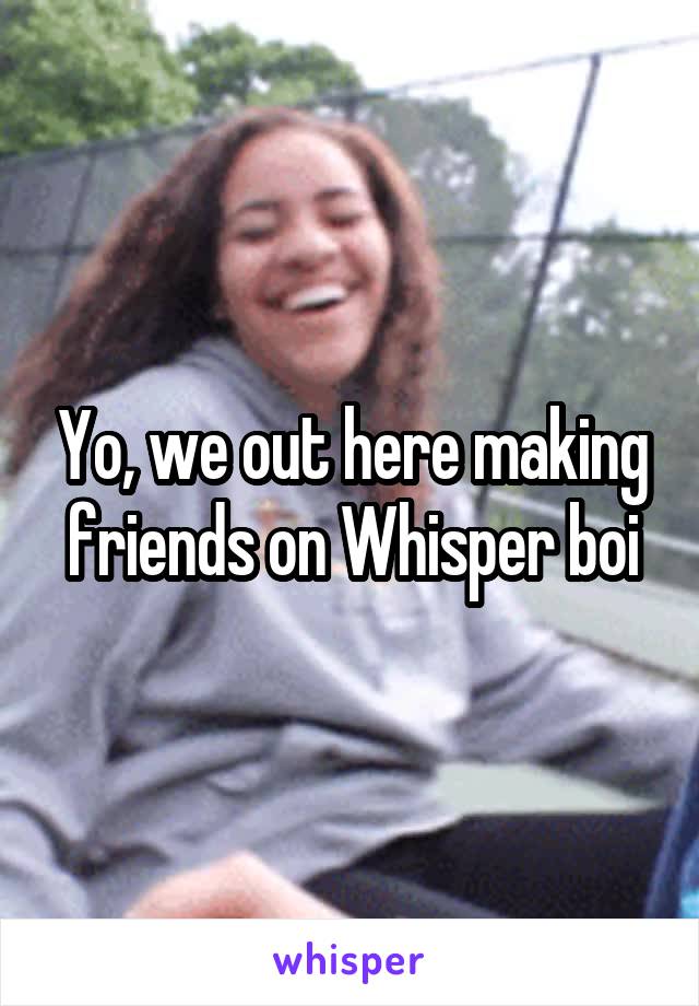 Yo, we out here making friends on Whisper boi