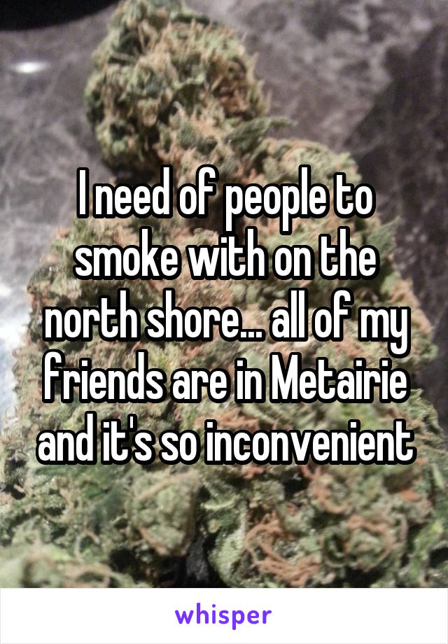 I need of people to smoke with on the north shore... all of my friends are in Metairie and it's so inconvenient