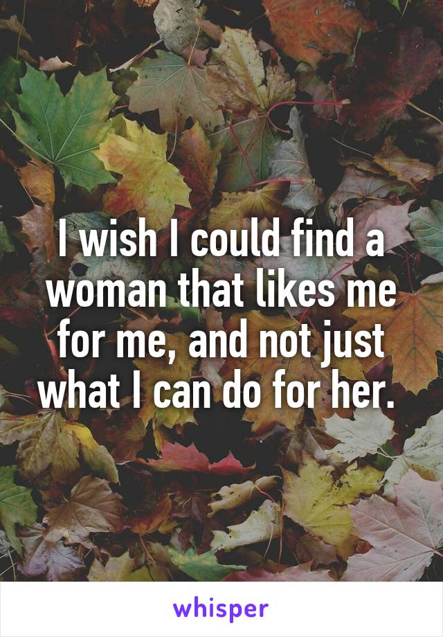 I wish I could find a woman that likes me for me, and not just what I can do for her. 