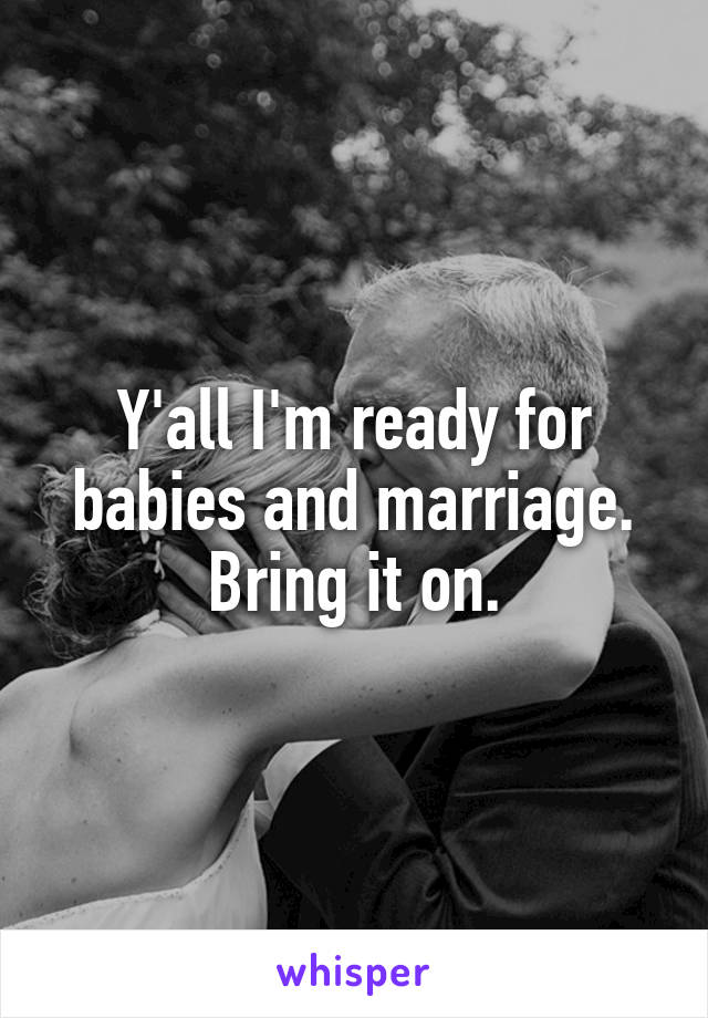 Y'all I'm ready for babies and marriage. Bring it on.