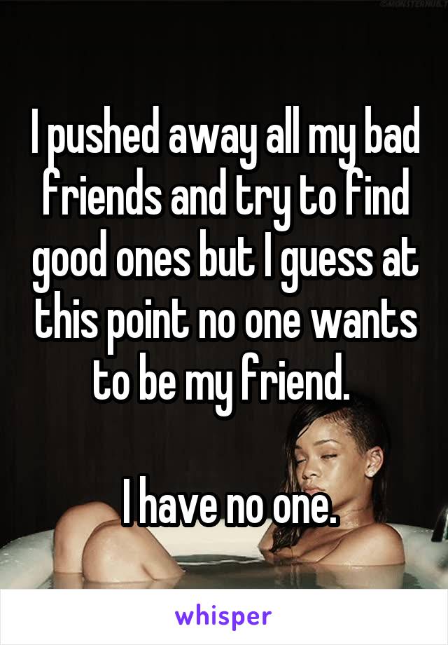 I pushed away all my bad friends and try to find good ones but I guess at this point no one wants to be my friend. 

 I have no one.