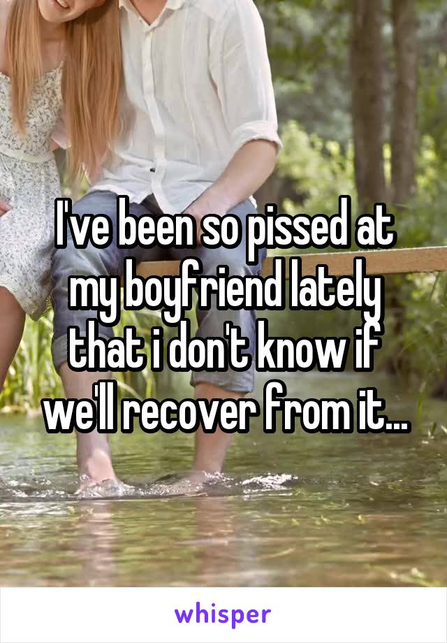 I've been so pissed at my boyfriend lately that i don't know if we'll recover from it...