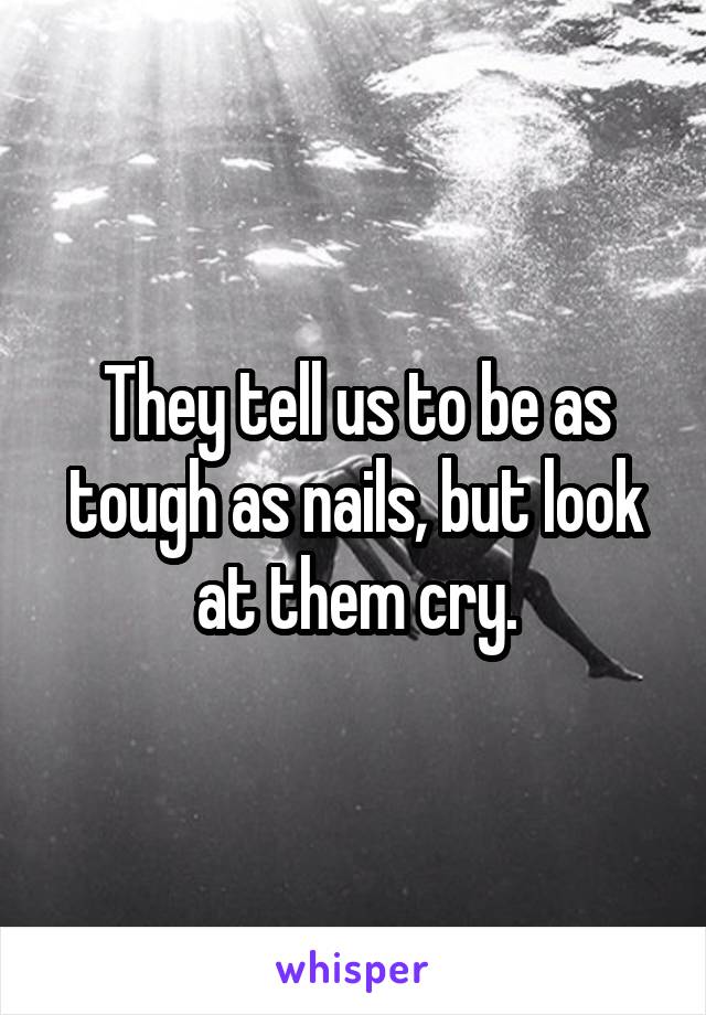 They tell us to be as tough as nails, but look at them cry.