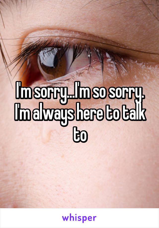 I'm sorry...I'm so sorry. I'm always here to talk to