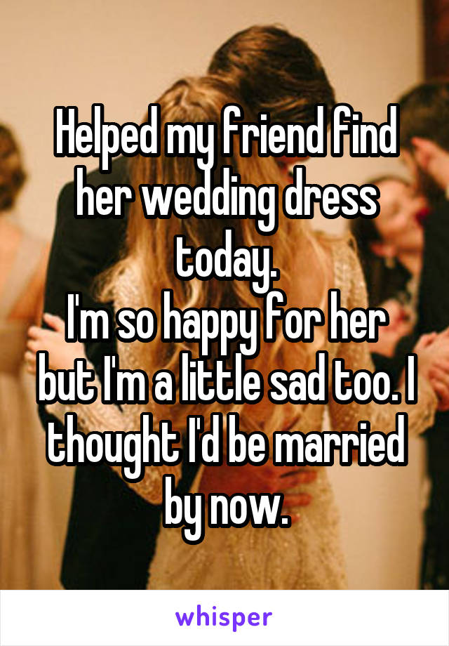 Helped my friend find her wedding dress today.
I'm so happy for her but I'm a little sad too. I thought I'd be married by now.