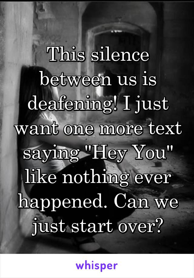 This silence between us is deafening! I just want one more text saying "Hey You" like nothing ever happened. Can we just start over?