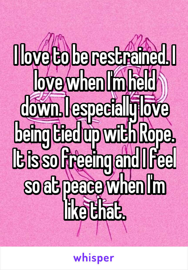 I love to be restrained. I love when I'm held down. I especially love being tied up with Rope. It is so freeing and I feel so at peace when I'm like that.