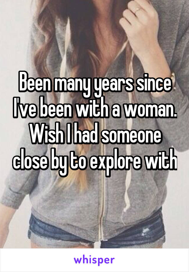 Been many years since I've been with a woman. Wish I had someone close by to explore with 