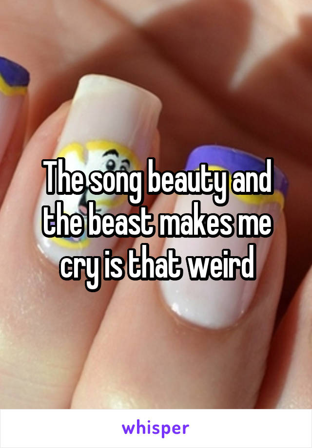 The song beauty and the beast makes me cry is that weird