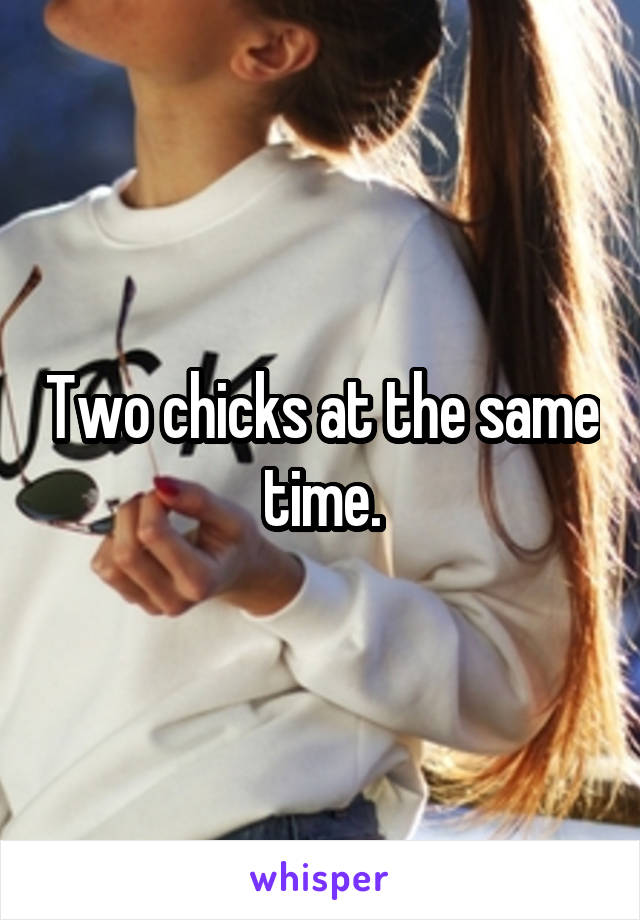 Two chicks at the same time.