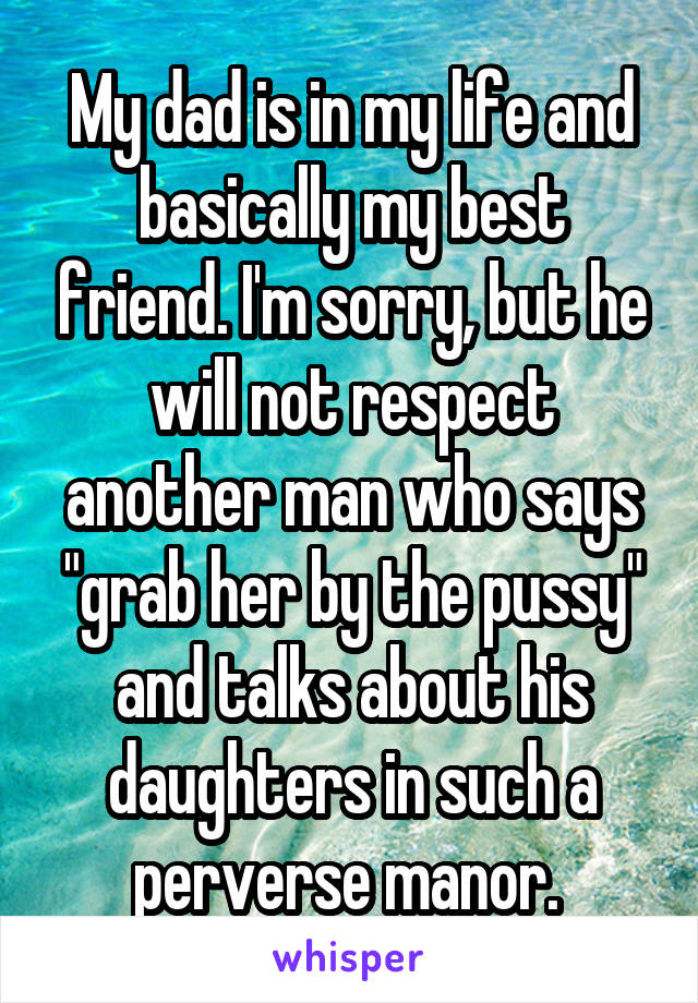 My dad is in my life and basically my best friend. I'm sorry, but he will not respect another man who says "grab her by the pussy" and talks about his daughters in such a perverse manor. 