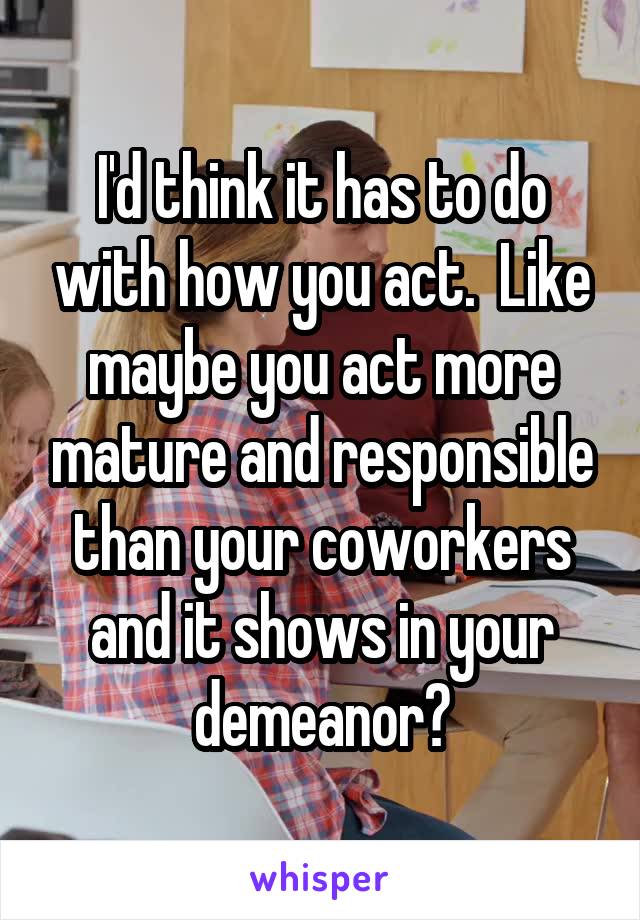 I'd think it has to do with how you act.  Like maybe you act more mature and responsible than your coworkers and it shows in your demeanor?