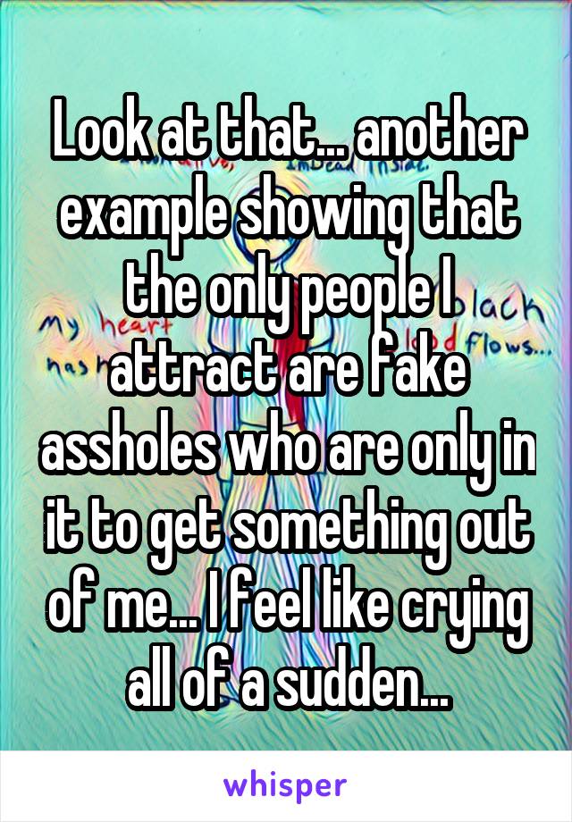 Look at that... another example showing that the only people I attract are fake assholes who are only in it to get something out of me... I feel like crying all of a sudden...