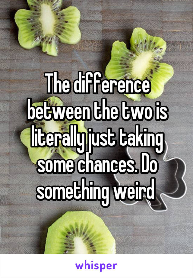 The difference between the two is literally just taking some chances. Do something weird 