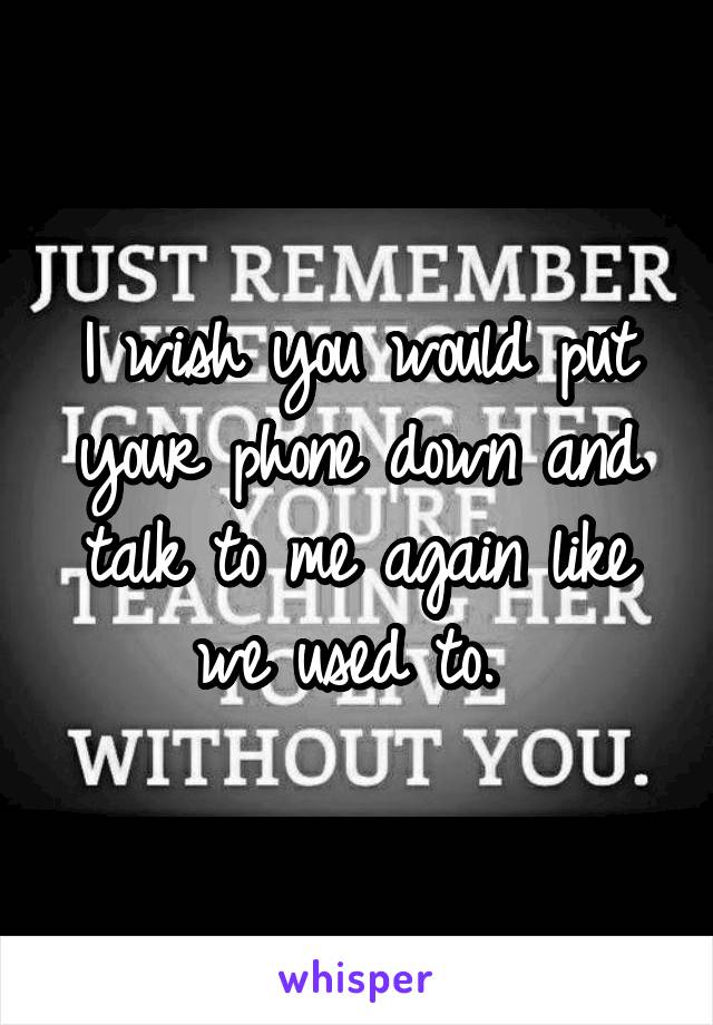 I wish you would put your phone down and talk to me again like we used to. 