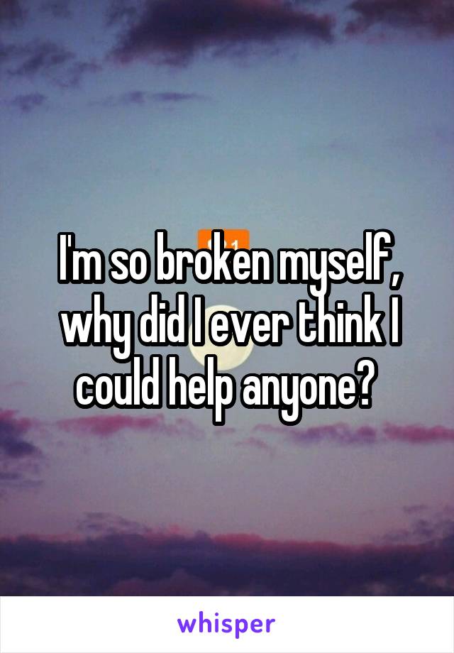 I'm so broken myself, why did I ever think I could help anyone? 