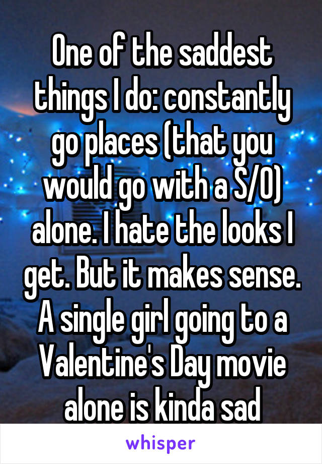 One of the saddest things I do: constantly go places (that you would go with a S/O) alone. I hate the looks I get. But it makes sense. A single girl going to a Valentine's Day movie alone is kinda sad