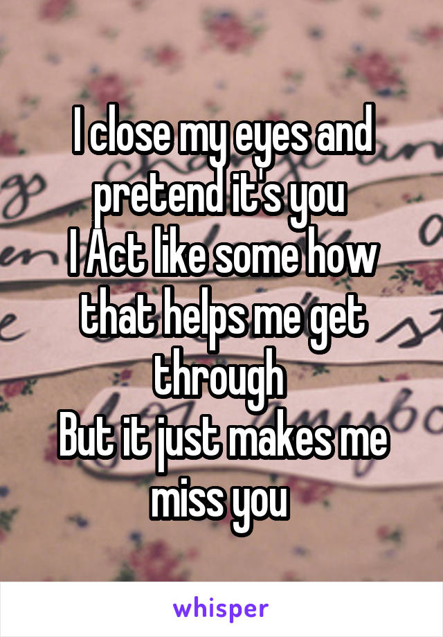 I close my eyes and pretend it's you 
I Act like some how that helps me get through 
But it just makes me miss you 