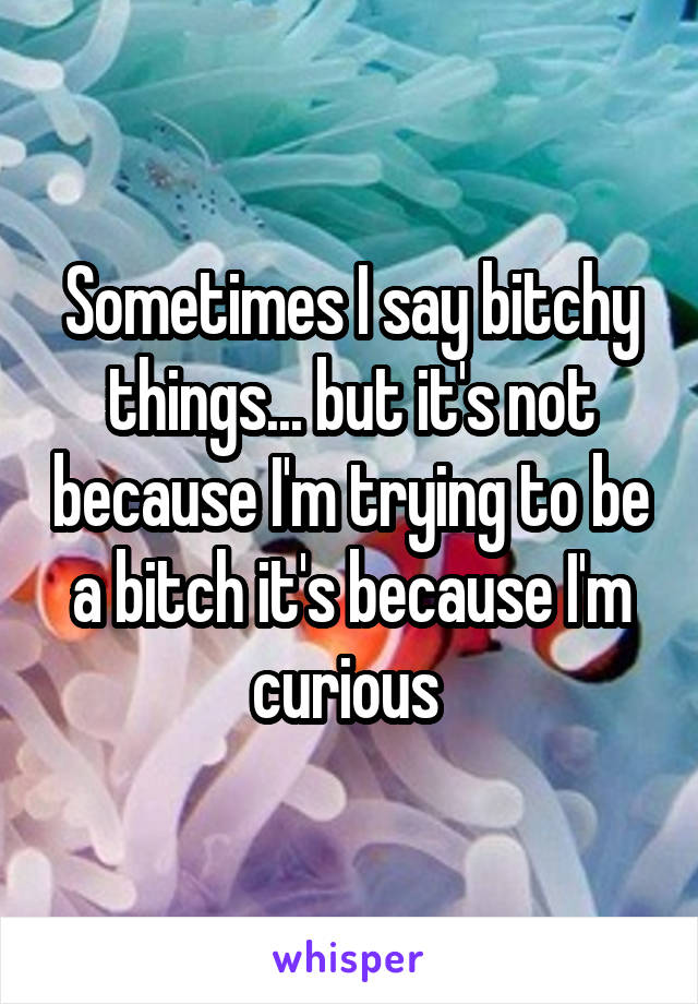 Sometimes I say bitchy things... but it's not because I'm trying to be a bitch it's because I'm curious 