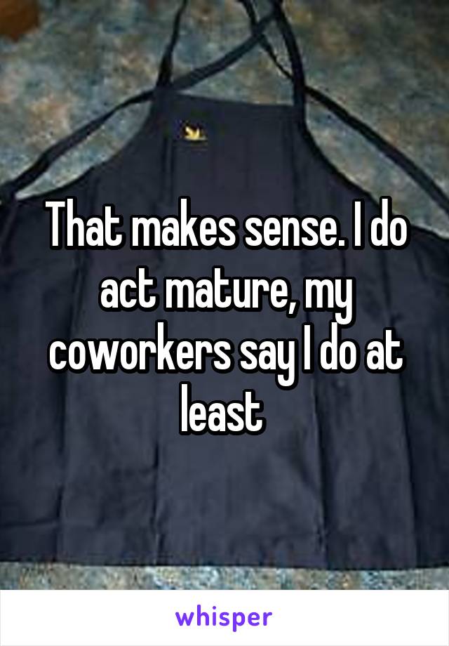 That makes sense. I do act mature, my coworkers say I do at least 