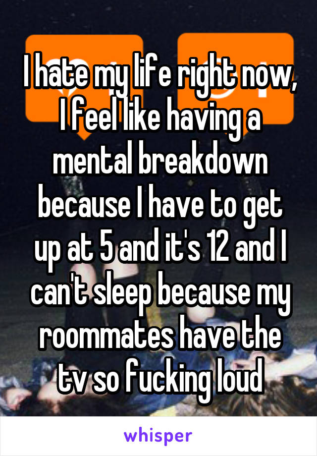 I hate my life right now, I feel like having a mental breakdown because I have to get up at 5 and it's 12 and I can't sleep because my roommates have the tv so fucking loud