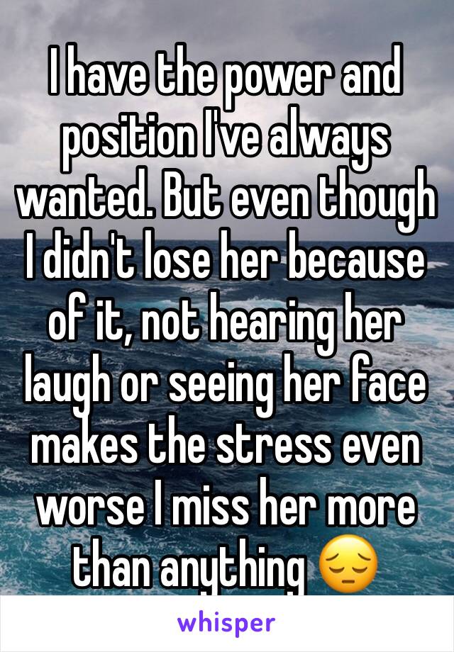 I have the power and position I've always wanted. But even though I didn't lose her because of it, not hearing her laugh or seeing her face makes the stress even worse I miss her more than anything 😔