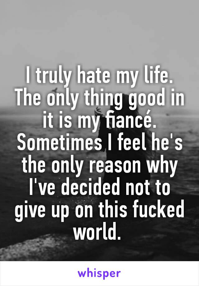 I truly hate my life. The only thing good in it is my fiancé. Sometimes I feel he's the only reason why I've decided not to give up on this fucked world. 