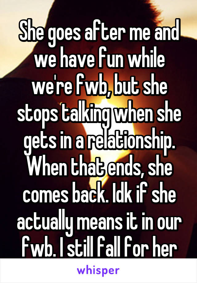 She goes after me and we have fun while we're fwb, but she stops talking when she gets in a relationship. When that ends, she comes back. Idk if she actually means it in our fwb. I still fall for her