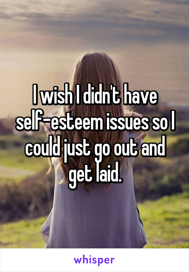 I wish I didn't have self-esteem issues so I could just go out and get laid.